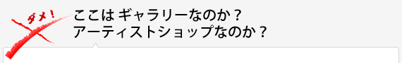 ここはギャラリーなのか？アーティストショップなのか？