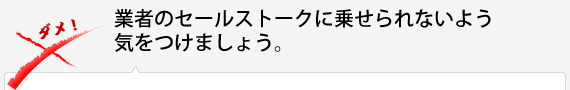 業者のセールストークに乗せられないよう気をつけましょう。