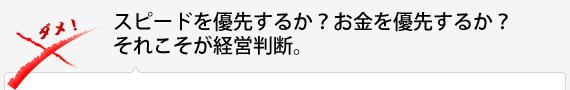 スピードを優先するか？お金を優先するか？それこそが経営判断。