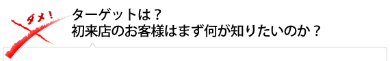 ターゲットは？ 初来店のお客様はまず何が知りたいのか？